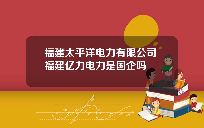 福建太平洋电力有限公司 福建亿力电力是国企吗